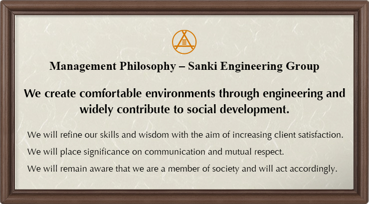Management Philosophy - Sanki Engineering Group : We create comfortable environments through engineering and widely contribute to social development. We will refine our skills and wisdom with the aim of increasing client satisfaction. We will place significance on communication and mutual respect. We will remain aware that we are a member of society and will act accordingly.