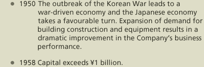 1950 The outbreak of the Korean War leads to a war-driven economy and the Japanese economy takes a favourable turn. Expansion of demand for building construction and equipment results in a dramatic improvement in the Company’s business performance. 1958 Capital exceeds ¥1 billion.