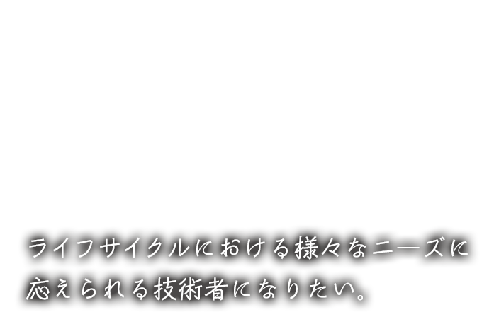 ライフサイクルにおける様々なニーズに応えられる技術者になりたい。