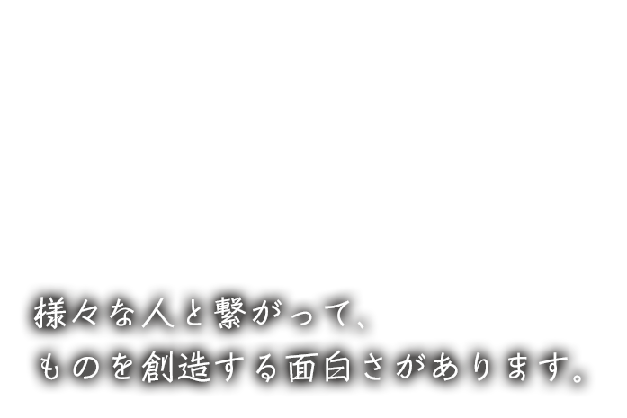 様々な人や会社と繋がって、ものを創造する面白さがあります。