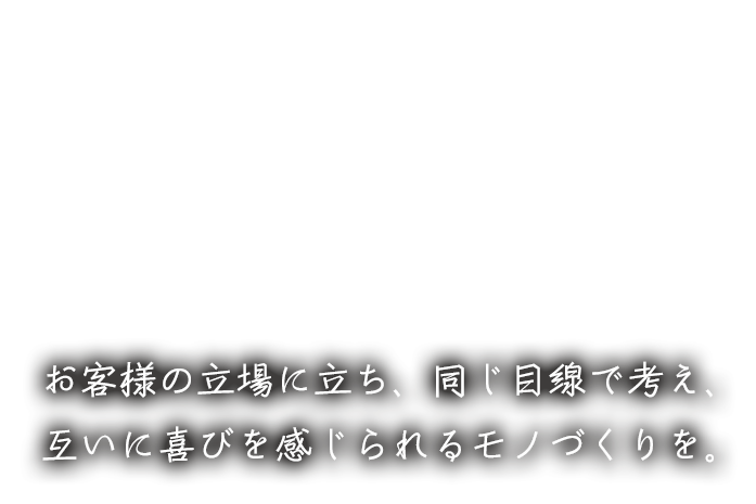 お客様の立場に立ち、同じ目線で考え、互いに喜びを感じられるモノづくりを。