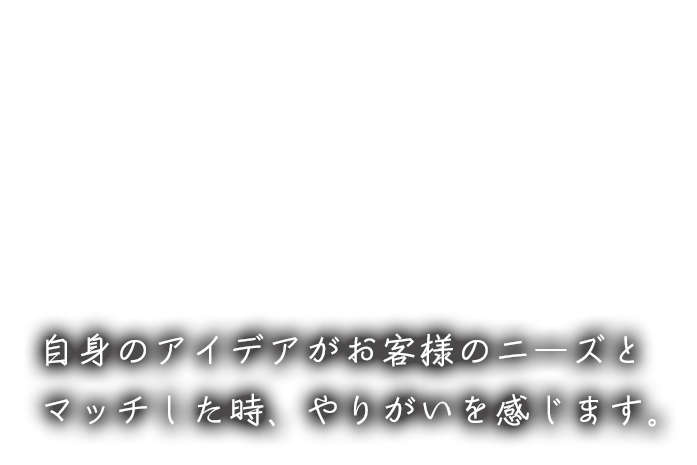 自身のアイデアがお客様のニーズとマッチした時、やりがいを感じます。