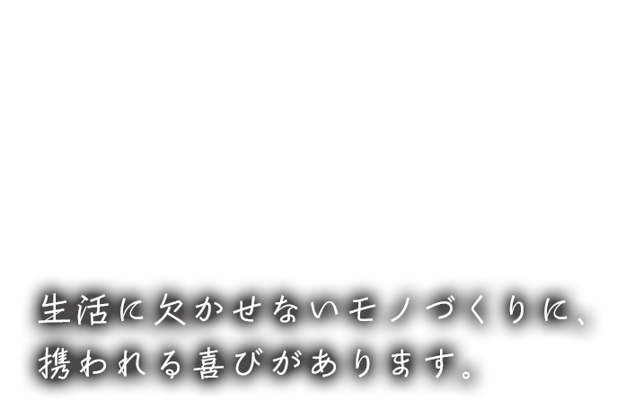 生活に欠かせないモノづくりに、携われる喜びがあります。